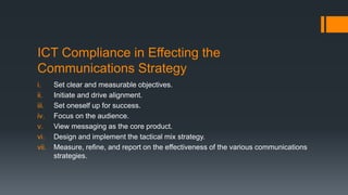 ICT Compliance in Effecting the
Communications Strategy
i. Set clear and measurable objectives.
ii. Initiate and drive alignment.
iii. Set oneself up for success.
iv. Focus on the audience.
v. View messaging as the core product.
vi. Design and implement the tactical mix strategy.
vii. Measure, refine, and report on the effectiveness of the various communications
strategies.
 