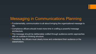 Messaging in Communications Planning
 Fundamentally, communication is all about bringing the organizational message to
life.
 Compliance officers should invest more time in crafting a powerful message
architecture.
 The message should be deliberately crafted through audience-centric approaches
with an outside-in thinking structure.
 Therefore, the officers must clearly know and understand their audience or the
stakeholders.
 