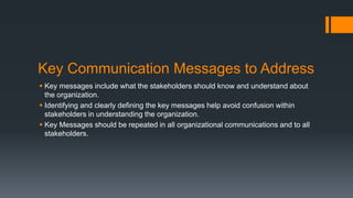 Key Communication Messages to Address
 Key messages include what the stakeholders should know and understand about
the organization.
 Identifying and clearly defining the key messages help avoid confusion within
stakeholders in understanding the organization.
 Key Messages should be repeated in all organizational communications and to all
stakeholders.
 