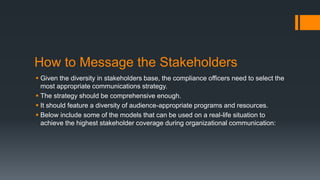 How to Message the Stakeholders
 Given the diversity in stakeholders base, the compliance officers need to select the
most appropriate communications strategy.
 The strategy should be comprehensive enough.
 It should feature a diversity of audience-appropriate programs and resources.
 Below include some of the models that can be used on a real-life situation to
achieve the highest stakeholder coverage during organizational communication:
 