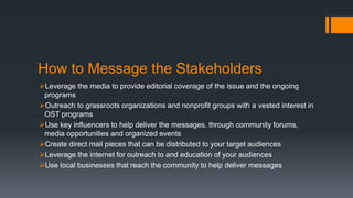How to Message the Stakeholders
Leverage the media to provide editorial coverage of the issue and the ongoing
programs
Outreach to grassroots organizations and nonprofit groups with a vested interest in
OST programs
Use key influencers to help deliver the messages, through community forums,
media opportunities and organized events
Create direct mail pieces that can be distributed to your target audiences
Leverage the internet for outreach to and education of your audiences
Use local businesses that reach the community to help deliver messages
 