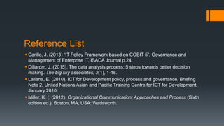 Reference List
 Carillo, J. (2013) “IT Policy Framework based on COBIT 5”, Governance and
Management of Enterprise IT, ISACA Journal p.24.
 Dillardm, J. (2015). The data analysis process: 5 steps towards better decision
making. The big sky associates, 2(1), 1-18.
 Lallana, E. (2010), ICT for Development policy, process and governance, Briefing
Note 2, United Nations Asian and Pacific Training Centre for ICT for Development,
January 2010.
 Miller, K. (. (2012). Organizational Communication: Approaches and Process (Sixth
edition ed.). Boston, MA, USA: Wadsworth.
 