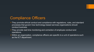 Compliance Officers
 They promote ethical conduct and compliance with regulations, rules, and standard
processes that govern how technology-based services organizations should
conduct business
 They provide real time monitoring and correction of employee conduct and
operations.
 Within an organization, compliance officers are specific to a unit of operations such
as the ICT department.
 