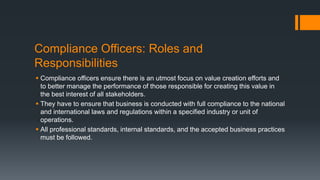 Compliance Officers: Roles and
Responsibilities
 Compliance officers ensure there is an utmost focus on value creation efforts and
to better manage the performance of those responsible for creating this value in
the best interest of all stakeholders.
 They have to ensure that business is conducted with full compliance to the national
and international laws and regulations within a specified industry or unit of
operations.
 All professional standards, internal standards, and the accepted business practices
must be followed.
 
