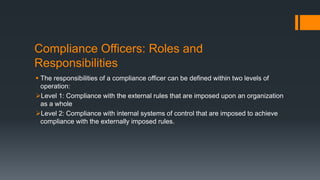 Compliance Officers: Roles and
Responsibilities
 The responsibilities of a compliance officer can be defined within two levels of
operation:
Level 1: Compliance with the external rules that are imposed upon an organization
as a whole
Level 2: Compliance with internal systems of control that are imposed to achieve
compliance with the externally imposed rules.
 
