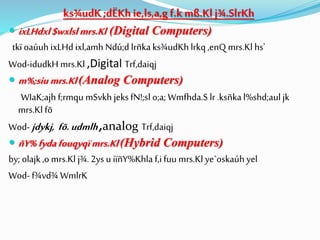 ks¾udK ;dËKhie,ls,a,g f.k mß.Klj¾.SlrKh
 ixLHdxl $wxlslmrs.Kl (Digital Computers)
tkïoaúuh ixLHd ixl,amh Ndú;d lrñka ks¾udKh lrkq,enQ mrs.Kl hs'
Wod-idudkH mrs.Kl ,Digital Trf,daiqj
 m%;siu mrs.Kl(Analog Computers)
WIaK;ajh f;rmqu mSvkh jeksfN!;sl o;a; Wmfhda.S lr .ksñkal%shd;aul jk
mrs.Kl fõ
Wod- jdykj, fõ.udmlh,analog Trf,daiqj
 ñY% fydafouqyqïmrs.Kl(Hybrid Computers)
by; olajk,o mrs.Kl j¾. 2ys u iïñY%Khla f,ifuu mrs.Kl ye`oskaúh yel
Wod- f¾vd¾ WmlrK
 