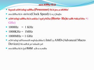 mrs.Klfhafõ.h
 fuysoSuOHieliqï tallfha (Processor) fõ.h jeo.;a idOlhls'
 mrs.Klfha fõ.h >áld fõ.h(Clock Speed) f,i oy`ÿkajhs
 uOHieliqï tallfha fõ.h uekSu i`oyd y¾Üia (Hertz- Hz)kï tallh Ndú;d lrhs ^3
GHz)
 1000Hz = 1 KHz
 1000KHz = 1MHz
 1000MHz = 1 GHz
 uOHieliqï tall ksmoùfï mqfrda.dóka f,i Intel iy AMD-(Advanced Macro
Devices) hk wdh;k ye`oskaúh yel
 mrs.Klfha fõ.h i|yd RAM u;lho n,mdhs
 
