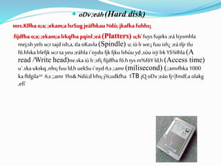  oDv;eáh(Hard disk)
mrs.Klfha o;a; ;ekam;a lsrSugjeäfhkau Ndú;jkafka fuhhs¡
fïjdfha o;a; ;ekam;a lrkqfha pqïnl ;eá (Platters) u;h'fuys fujeks ;eá lsysmhla
mej;shyels w;rtajd ish,a, tla oKavla(Spindle) u;iú lrwe;¡fuu ish¿ ;eátljr tlu
fõ.hlska lrlefjk w;rta yeu ;eáhla i`oydu fjk fjku lshùu yd ,sùu isÿ lrkYS¾Ihla (A
read /Write head)ne.skaiú lr;sfí¡ fïjdfha fõ.h tys m%fõY ld,h (Access time)
u`.ska ukskq ,nhs¡ fuu ld,h uekSu i`oyd ñ,s ;;amr(milisecond) (;;amrfhka1000
ka fldgila= ñ,s ;;amr1hs& Ndú;dlrhs¡ j¾;udkfha 1TB jQ oDv;eáofj<|fmdf,a olakg
,efí'
 
