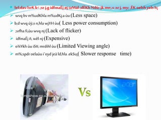  lef;dav lsrK k< ;srj,g idfmaËj øj iaMál ;dËKh Ndú;jk me;,s ;srj, my; ,ËK oelsh yels h¡
 wvq bvm%udKhla m%udKj;a ùu (Less space)
 b;dwvq úÿ,s n,hla wjYH ùu( Less power consumption)
 ;srfha fi,ùu wvq nj (Lack of flicker)
 idfmaËj ñ, wêl nj (Expensive)
 o¾Ykh ùuiSñ; mrdihl ùu (Limited Viewing angle)
 m%;spdroelaùu i`oyd jeä ld,hla .ekSu¡( Slower response time)
 