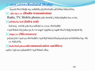  úlsrKudOHh(Radiated Media)
fuysoS fN!;sl fkdjk my; wdldrfha jQ iïfm%aIK udOHhka Ndú;d lrhs¡
 .=jka úÿ,s ;rx. (Radio transmission)
Radio, TV, Mobile phones jeks WmlrKj, Ndú;d jkqfha fuu ;rx.hs¡
wfOdarla;lsrK (Infra red)
b;dwvq ixLHd; j,ska h;a wdf,dal ;rx.oo;a; iïfm%aIKh
i`oyd fhdod .kS¡/yeka rys; h;=remqjre"ujqihka iy uqøK hka;%fïjdg WodyrK fõ¡
 laIqø ;rx.(Microwaves)
jvdjeä ÿrla i`oyd o;a;iïfm%aIKh i`oyd fïjd Ndú;d lrhs¡fuysoS jeä ixLHd;hlska hq;=flá
;rx.Ndú;dfõ¡
ikaksfõok pkaøsld(communication satellites)
wyfia r`ojd we;s pkaøsld fï i`oyd fhdod .efka¡
no
 