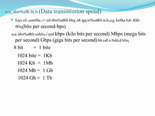 o;a; iïfm%aIKfõ.h (Data transmission speed)
 fuys oS ;;amrhla;=< oS iïfm%aIKh lrkq ,nk ìgqm%udKh ie,ls,a,g .ksñka fuh .Kkh
flf¾¡(bits per second-bps)
o;a;iïfm%aIKh uekSu i`oyd kbps (kilo bits per second) Mbps (mega bits
per second) Gbps (giga bits per second) hk tall oNdú;d lrhs¡
8 bit = 1 bite
1024 bite = 1Kb
1024 Kb = 1Mb
1024 Mb = 1 Gb
1024 Gb = 1 Tb
 
