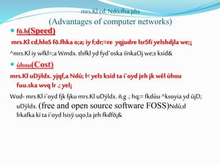 mrs.Kl cd, Ndú;fha jdis
(Advantages of computer networks)
 fõ.h(Speed)
mrs.Kl cd,hloS fõ.fhka o;a; iy f;dr;=re yqjudre lsrSfï yelshdjla we;¡
^mrs.Kl iy wfkl=;aWmdx. tlsfklyd fyd`oska iïnkaOjwe;s ksid&
 úhou(Cost)
mrs.Kl uDÿldx. yjqf,a Ndú; l< yels ksid ta i`oyd jeh jk wêl úhou
fuu.ska wvqlr .; yel¡
Wod- mrs.Kl i`oyd fjk fjkumrs.Kl uDÿldx. ñ,g .; hq;= fkdùu ^ksoyia yd újD;
uDÿldx. (free and open source software FOSS)Ndú;d
lrkafkakïtai`oyd lsisÿ uqo,la jeh fkdfõ¡&
 