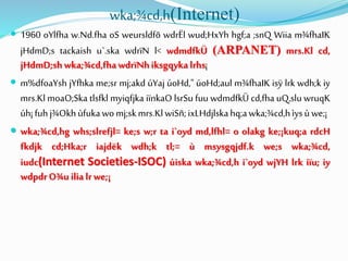 wka;¾cd,h(Internet)
 1960 oYlfha w.Nd.fha oS weursldfõ wdrËl wud;HxYh hgf;a ;snQ Wiia m¾fhaIK
jHdmD;s tackaish u`.ska wdrïN l< wdmdfkÜ (ARPANET) mrs.Kl cd,
jHdmD;shwka;¾cd,fhawdrïNhiksgqykalrhs¡
 m%dfoaYsh jYfhka me;sr mj;akd úYaj úoHd," úoHd;aul m¾fhaIK isÿ lrk wdh;k iy
mrs.Kl moaO;Ska tlsfkl myiqfjka iïnkaO lsrSu fuu wdmdfkÜ cd,fha uQ,slu wruqK
úh¡fuhj¾Okhùfukawomj;skmrs.KlwiSñ;ixLHdjlskahq;awka;¾cd,hìysùwe;¡
 wka;¾cd,hg whs;slrefjl= ke;s w;r ta i`oyd md,lfhl= o olakg ke;¡kuq;a rdcH
fkdjk cd;Hka;r iajdëk wdh;k tl;= ù msysgqjdf.k we;s wka;¾cd,
iudc(Internet Societies-ISOC) úiska wka;¾cd,h i`oyd wjYH lrk iïu; iy
wdpdrO¾uilialrwe;¡
 