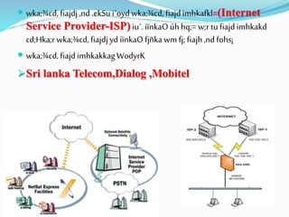  wka;¾cd, fiajdj,nd .ekSu i`oyd wka;¾cd, fiajd imhkafkl=(Internet
Service Provider-ISP) iu`.iïnkaOúh hq;= w;r tu fiajdimhkakd
cd;Hka;r wka;¾cd, fiajdjyd iïnkaOfjñkawm fj; fiajh,nd fohs¡
 wka;¾cd, fiajd imhkakkagWodyrK
Sri lanka Telecom,Dialog ,Mobitel
 