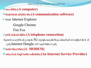 wka;¾cd,h yd iïnkaOùug wjYH oE
mrs.Klhla (A computer)
ikaksfõok uDÿldx.hla (A communication software)
 Wod- Internet Explorer
Google Chrome
Fire Fox
ÿrl:k iïnkaO;djhla (A telephone connection)
fuysoS cx.u ÿrl:kcd, j,mj;sk 3G myiqlu we;akï fõ.j;a wka;¾cd, in`o;djla f.dv k`.d
.; yel¡ Internet Dongle o fïi`oyd Ndú; l< yel¡
fudvï hka;%hla (A MODEM)
wka;¾cd,fiajd imhk wdh;khla (An Internet Service Provider)
 