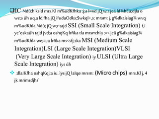 IC Ndú;h ksidmrs.Kl m%udKfhka ;j;a l=vd jQ w;r jeä ld¾hËu;djla o
we;s úh uq,a ld,fha jQ ifudaOdks;$wkql+,s; mrsm: j, g%dkaisiag¾ wvq
m%udKhla Ndú; jQ w;r tajd SSI (Small Scale Integration) f,i
ye`oskaúh tajdjvd;a oshqKq lrñka tla mrsm:hla ;=< jeä g%dkaisiag¾
m%udKhla we;=,;a lrñka ms<sfj,ska MSI (Medium Scale
Integration)LSI (Large Scale Integration)VLSI
(Very Large Scale Integration) iy ULSI (Ultra Large
Scale Integration) ìys úh
 ;dlaIKfha oshqKqj;a iu.ìys jQ laIqø mrsm: (Micro chips) mrs.Kl j, 4
jkmrïmrdjhs'
 