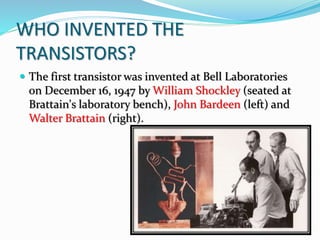 WHO INVENTED THE
TRANSISTORS?
 The first transistor was invented at Bell Laboratories
on December 16, 1947 by William Shockley (seated at
Brattain's laboratory bench), John Bardeen (left) and
Walter Brattain (right).
 