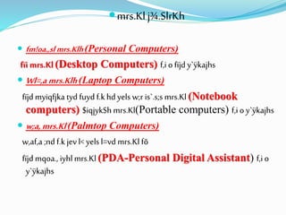 mrs.Kl j¾.SlrKh
 fm!oa.,slmrs.Klh(Personal Computers)
fïi mrs.Kl (Desktop Computers) f,i o fïjd y`ÿkajhs
 Wl=,a mrs.Klh(Laptop Computers)
fïjd myiqfjka tyd fuyd f.k hd yels w;r is`.s;s mrs.Kl (Notebook
computers) $iqjykSh mrs.Kl(Portable computers) f,i o y`ÿkajhs
 w;a,mrs.Kl(Palmtop Computers)
w,af,a ;nd f.k jevl< yels l=vd mrs.Kl fõ
fïjd mqoa., iyhlmrs.Kl (PDA-Personal Digital Assistant) f,i o
y`ÿkajhs
 