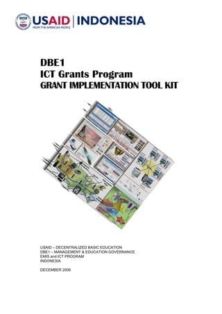 DBE1
ICT Grants Program
GRANT IMPLEMENTATION TOOL KIT

USAID – DECENTRALIZED BASIC EDUCATION
DBE1 – MANAGEMENT & EDUCATION GOVERNANCE
EMIS and ICT PROGRAM
INDONESIA
DECEMBER 2006

 