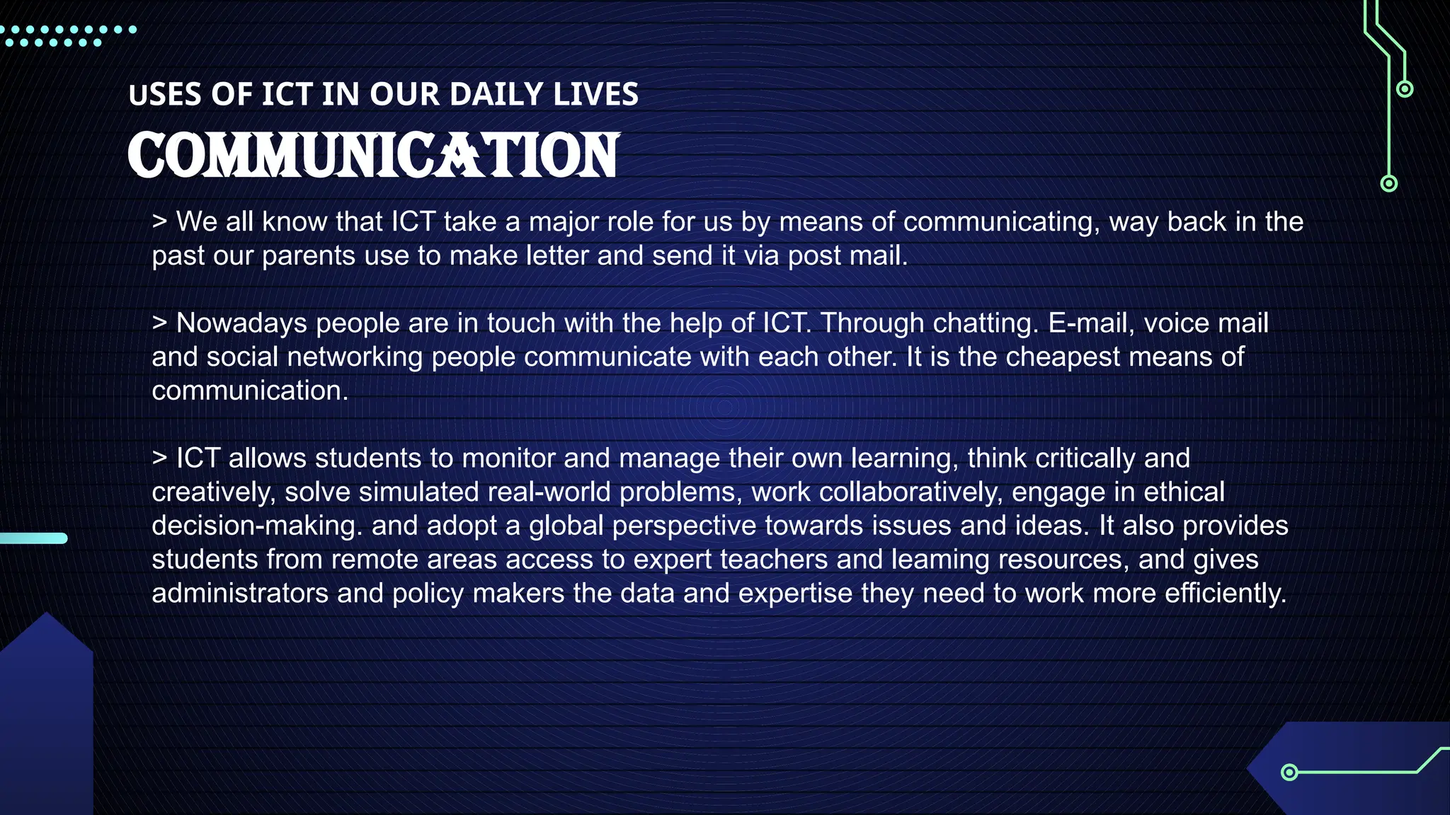 USES OF ICT IN OUR DAILY LIVES
COMMUNICATION
> We all know that ICT take a major role for us by means of communicating, way back in the
past our parents use to make letter and send it via post mail.
> Nowadays people are in touch with the help of ICT. Through chatting. E-mail, voice mail
and social networking people communicate with each other. It is the cheapest means of
communication.
> ICT allows students to monitor and manage their own learning, think critically and
creatively, solve simulated real-world problems, work collaboratively, engage in ethical
decision-making. and adopt a global perspective towards issues and ideas. It also provides
students from remote areas access to expert teachers and leaming resources, and gives
administrators and policy makers the data and expertise they need to work more efficiently.
 