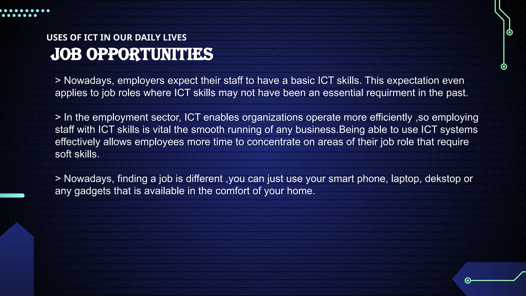 USES OF ICT IN OUR DAILY LIVES
JOB OPPORTUNITIES
> Nowadays, employers expect their staff to have a basic ICT skills. This expectation even
applies to job roles where ICT skills may not have been an essential requirment in the past.
> In the employment sector, ICT enables organizations operate more efficiently ,so employing
staff with ICT skills is vital the smooth running of any business.Being able to use ICT systems
effectively allows employees more time to concentrate on areas of their job role that require
soft skills.
> Nowadays, finding a job is different ,you can just use your smart phone, laptop, dekstop or
any gadgets that is available in the comfort of your home.
 