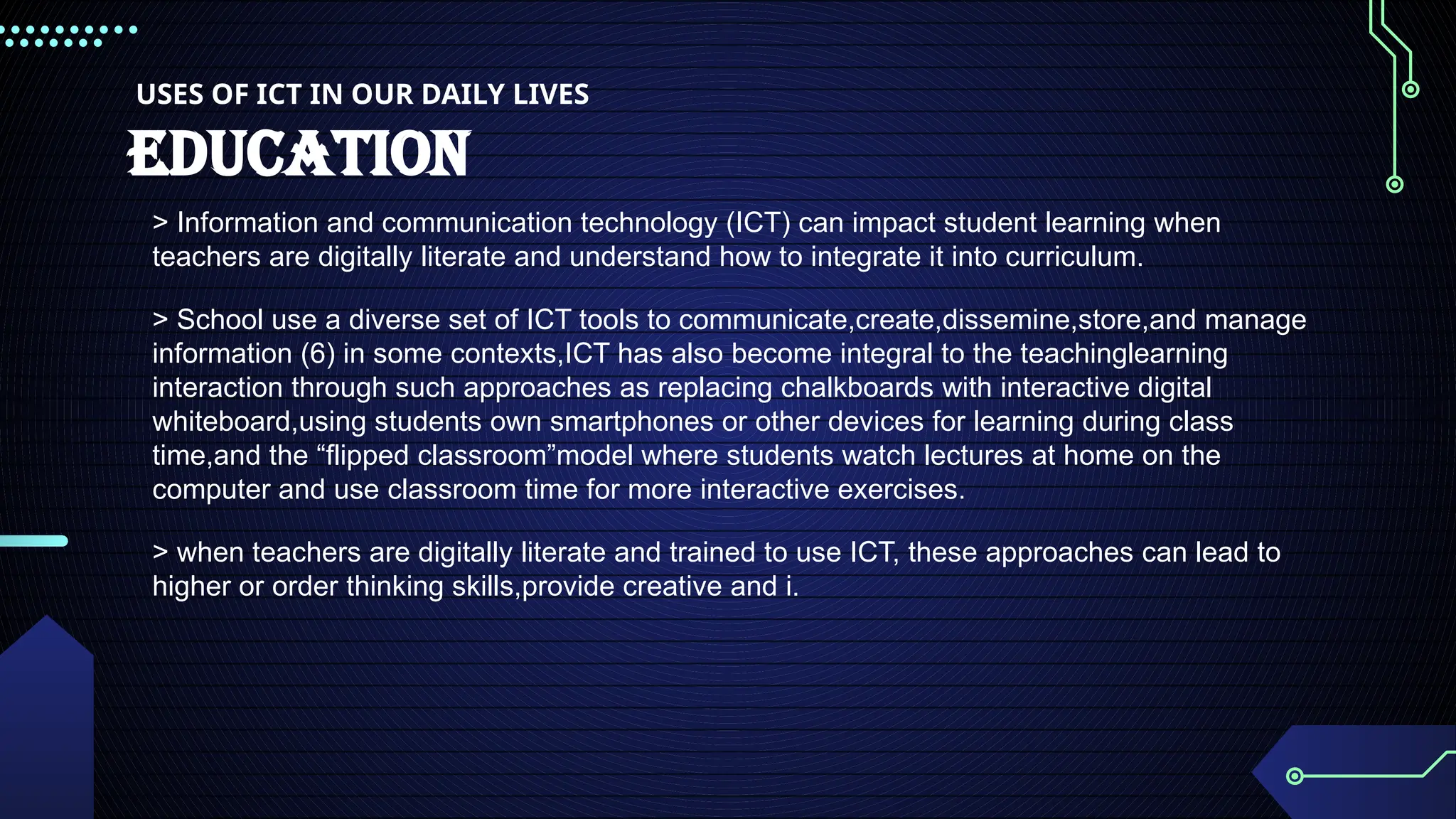 USES OF ICT IN OUR DAILY LIVES
EDUCATION
> Information and communication technology (ICT) can impact student learning when
teachers are digitally literate and understand how to integrate it into curriculum.
> School use a diverse set of ICT tools to communicate,create,dissemine,store,and manage
information (6) in some contexts,ICT has also become integral to the teachinglearning
interaction through such approaches as replacing chalkboards with interactive digital
whiteboard,using students own smartphones or other devices for learning during class
time,and the “flipped classroom”model where students watch lectures at home on the
computer and use classroom time for more interactive exercises.
> when teachers are digitally literate and trained to use ICT, these approaches can lead to
higher or order thinking skills,provide creative and i.
 