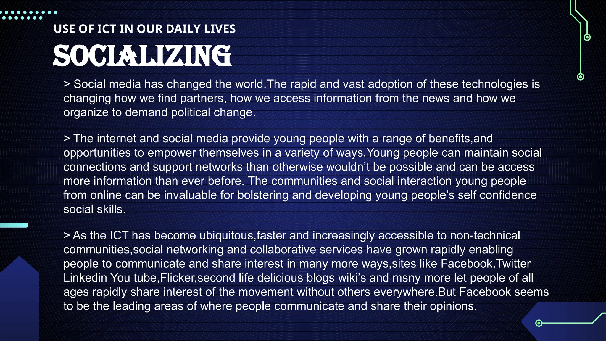 USE OF ICT IN OUR DAILY LIVES
SOCIALIZING
> Social media has changed the world.The rapid and vast adoption of these technologies is
changing how we find partners, how we access information from the news and how we
organize to demand political change.
> The internet and social media provide young people with a range of benefits,and
opportunities to empower themselves in a variety of ways.Young people can maintain social
connections and support networks than otherwise wouldn’t be possible and can be access
more information than ever before. The communities and social interaction young people
from online can be invaluable for bolstering and developing young people’s self confidence
social skills.
> As the ICT has become ubiquitous,faster and increasingly accessible to non-technical
communities,social networking and collaborative services have grown rapidly enabling
people to communicate and share interest in many more ways,sites like Facebook,Twitter
Linkedin You tube,Flicker,second life delicious blogs wiki’s and msny more let people of all
ages rapidly share interest of the movement without others everywhere.But Facebook seems
to be the leading areas of where people communicate and share their opinions.
 