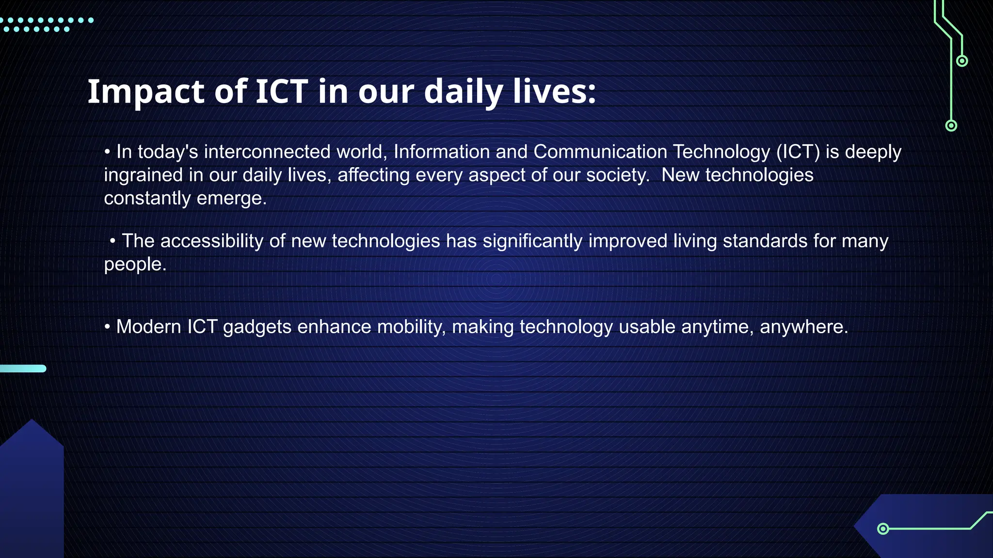 Impact of ICT in our daily lives:
• In today's interconnected world, Information and Communication Technology (ICT) is deeply
ingrained in our daily lives, affecting every aspect of our society. New technologies
constantly emerge.
• The accessibility of new technologies has significantly improved living standards for many
people.
• Modern ICT gadgets enhance mobility, making technology usable anytime, anywhere.
 