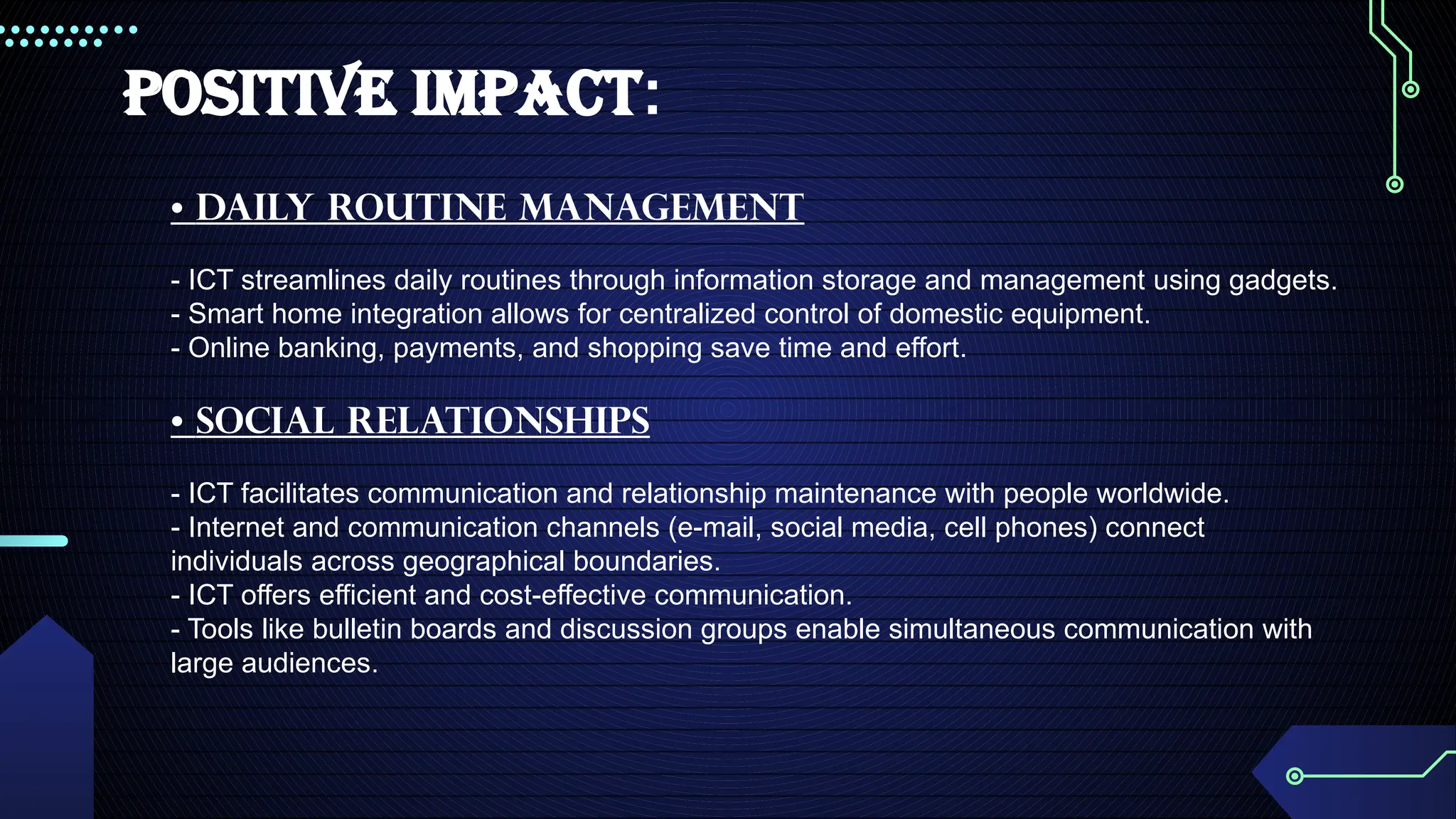 POSITIVE IMPACT:
• DAily Routine Management
- ICT streamlines daily routines through information storage and management using gadgets.
- Smart home integration allows for centralized control of domestic equipment.
- Online banking, payments, and shopping save time and effort.
• Social RelationshipS
- ICT facilitates communication and relationship maintenance with people worldwide.
- Internet and communication channels (e-mail, social media, cell phones) connect
individuals across geographical boundaries.
- ICT offers efficient and cost-effective communication.
- Tools like bulletin boards and discussion groups enable simultaneous communication with
large audiences.
 