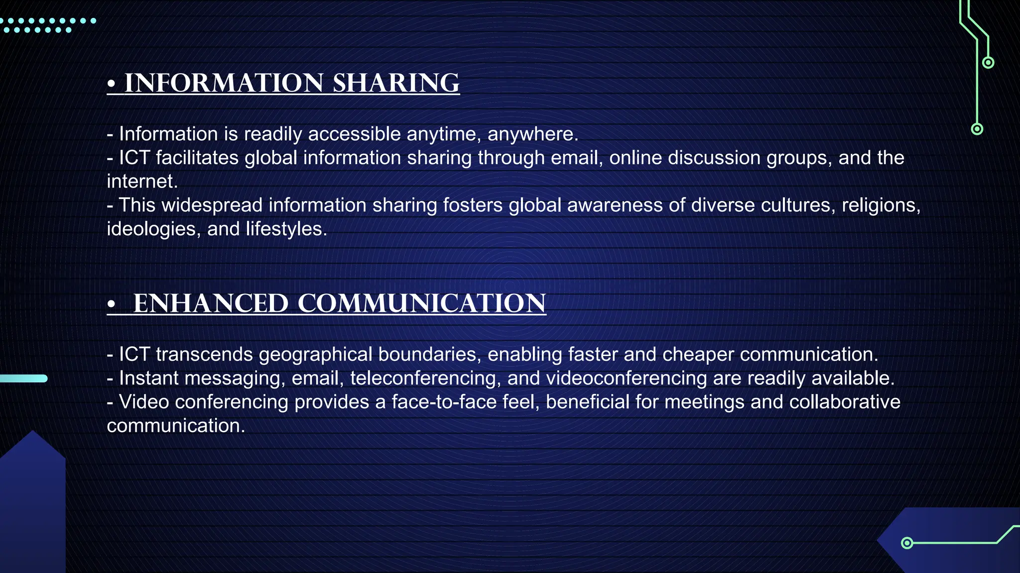 • Information Sharing
- Information is readily accessible anytime, anywhere.
- ICT facilitates global information sharing through email, online discussion groups, and the
internet.
- This widespread information sharing fosters global awareness of diverse cultures, religions,
ideologies, and lifestyles.
• Enhanced Communication
- ICT transcends geographical boundaries, enabling faster and cheaper communication.
- Instant messaging, email, teleconferencing, and videoconferencing are readily available.
- Video conferencing provides a face-to-face feel, beneficial for meetings and collaborative
communication.
 