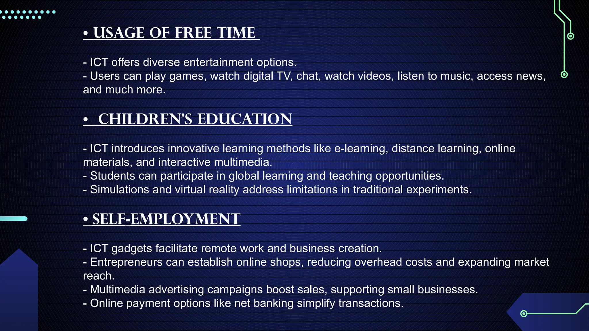 • Usage of free time
- ICT offers diverse entertainment options.
- Users can play games, watch digital TV, chat, watch videos, listen to music, access news,
and much more.
• Children's Education
- ICT introduces innovative learning methods like e-learning, distance learning, online
materials, and interactive multimedia.
- Students can participate in global learning and teaching opportunities.
- Simulations and virtual reality address limitations in traditional experiments.
• Self-Employment
- ICT gadgets facilitate remote work and business creation.
- Entrepreneurs can establish online shops, reducing overhead costs and expanding market
reach.
- Multimedia advertising campaigns boost sales, supporting small businesses.
- Online payment options like net banking simplify transactions.
 