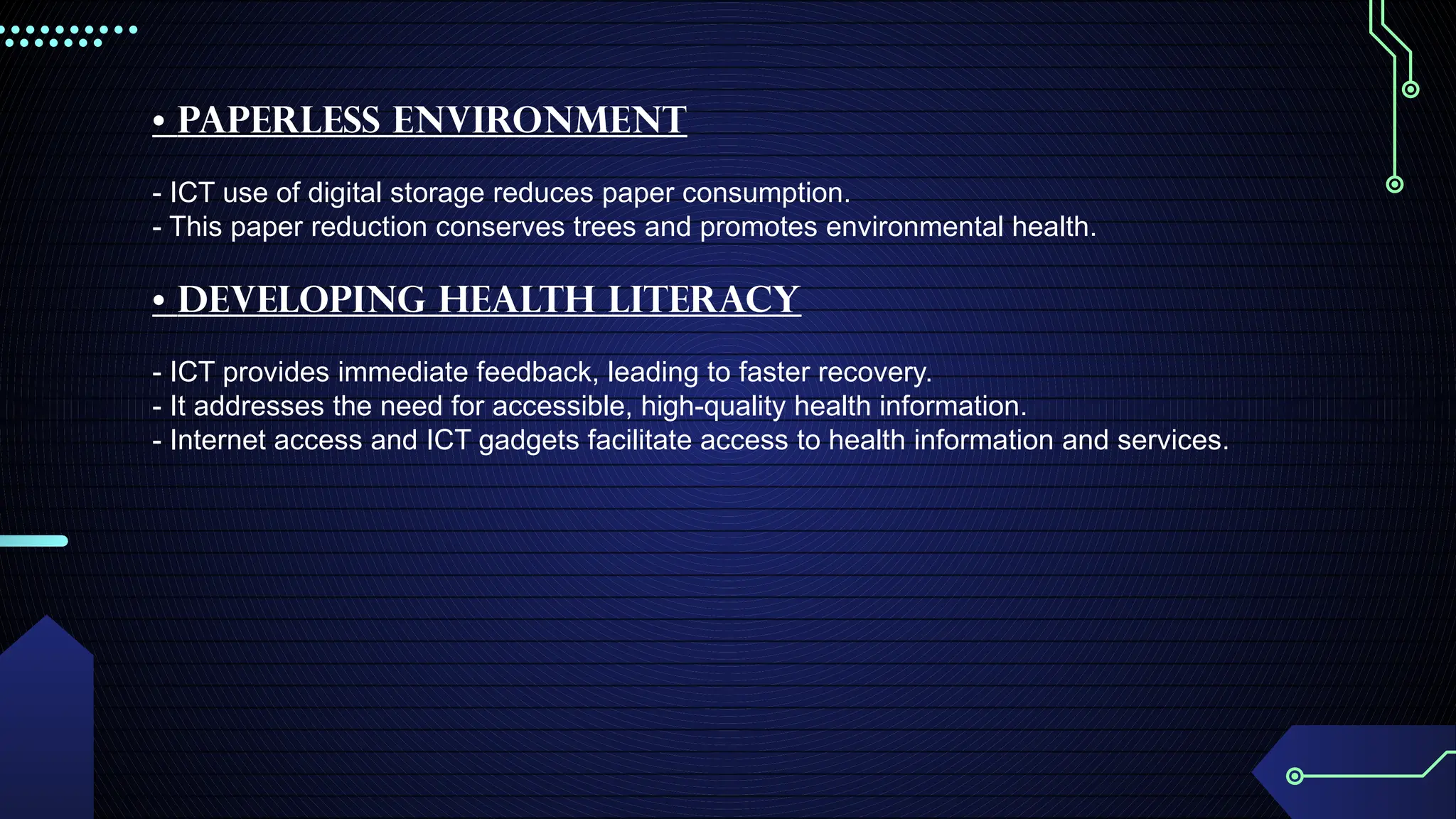 • Paperless Environment
- ICT use of digital storage reduces paper consumption.
- This paper reduction conserves trees and promotes environmental health.
• Developing Health Literacy
- ICT provides immediate feedback, leading to faster recovery.
- It addresses the need for accessible, high-quality health information.
- Internet access and ICT gadgets facilitate access to health information and services.
 
