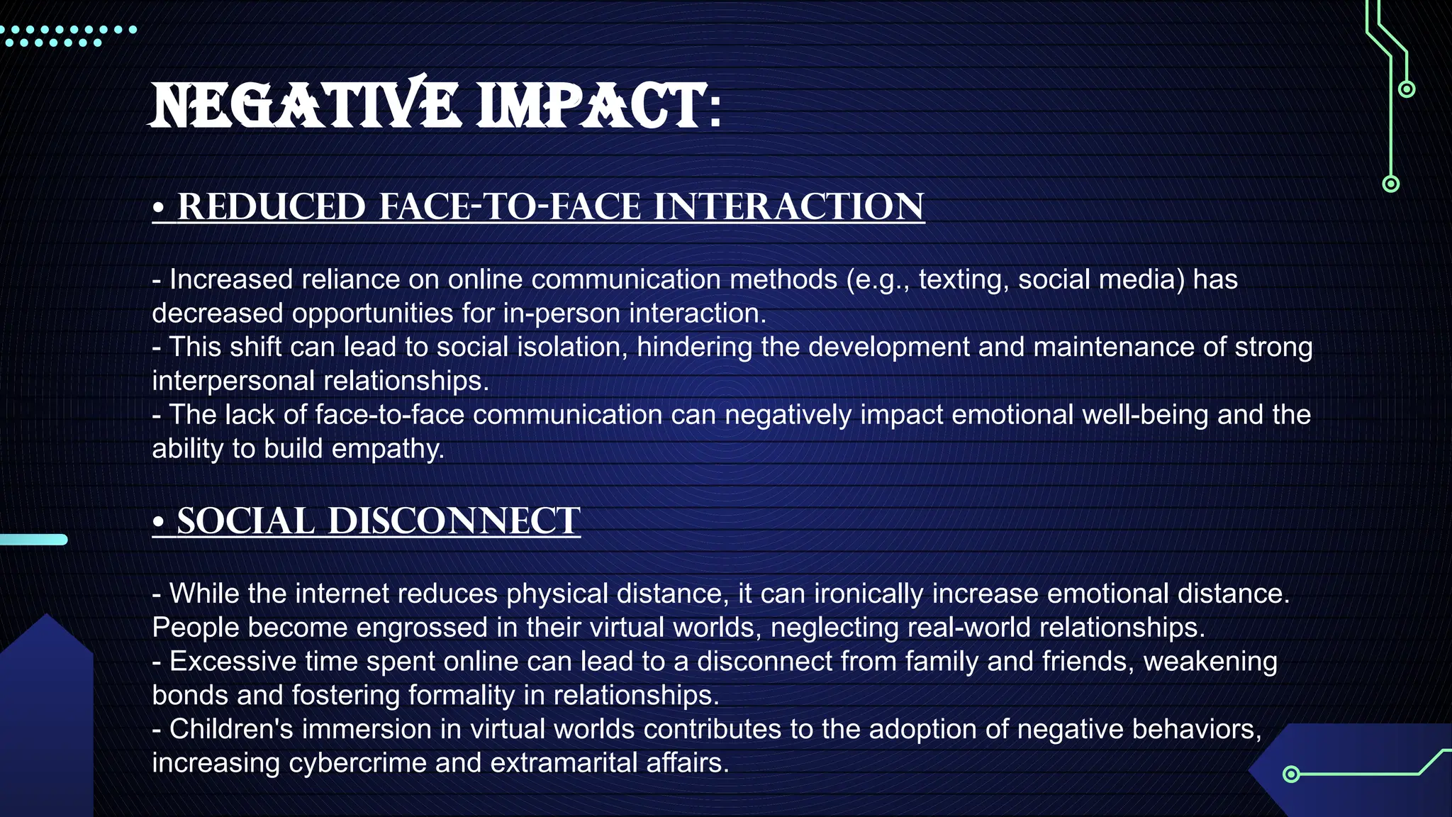 NEGATIVE IMPACT:
• Reduced Face-to-Face Interaction
- Increased reliance on online communication methods (e.g., texting, social media) has
decreased opportunities for in-person interaction.
- This shift can lead to social isolation, hindering the development and maintenance of strong
interpersonal relationships.
- The lack of face-to-face communication can negatively impact emotional well-being and the
ability to build empathy.
• Social Disconnect
- While the internet reduces physical distance, it can ironically increase emotional distance.
People become engrossed in their virtual worlds, neglecting real-world relationships.
- Excessive time spent online can lead to a disconnect from family and friends, weakening
bonds and fostering formality in relationships.
- Children's immersion in virtual worlds contributes to the adoption of negative behaviors,
increasing cybercrime and extramarital affairs.
 