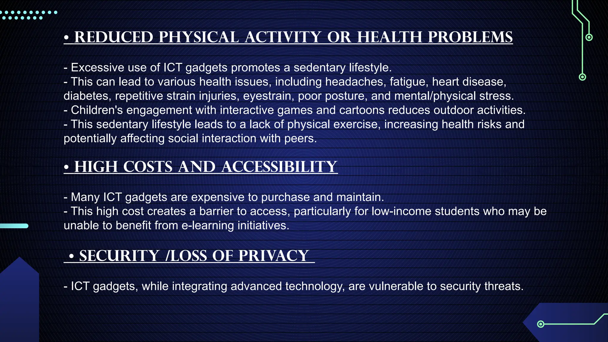 • Reduced physical activity or Health problems
- Excessive use of ICT gadgets promotes a sedentary lifestyle.
- This can lead to various health issues, including headaches, fatigue, heart disease,
diabetes, repetitive strain injuries, eyestrain, poor posture, and mental/physical stress.
- Children's engagement with interactive games and cartoons reduces outdoor activities.
- This sedentary lifestyle leads to a lack of physical exercise, increasing health risks and
potentially affecting social interaction with peers.
• High Costs and Accessibility
- Many ICT gadgets are expensive to purchase and maintain.
- This high cost creates a barrier to access, particularly for low-income students who may be
unable to benefit from e-learning initiatives.
• Security /loss of privacy
- ICT gadgets, while integrating advanced technology, are vulnerable to security threats.
 