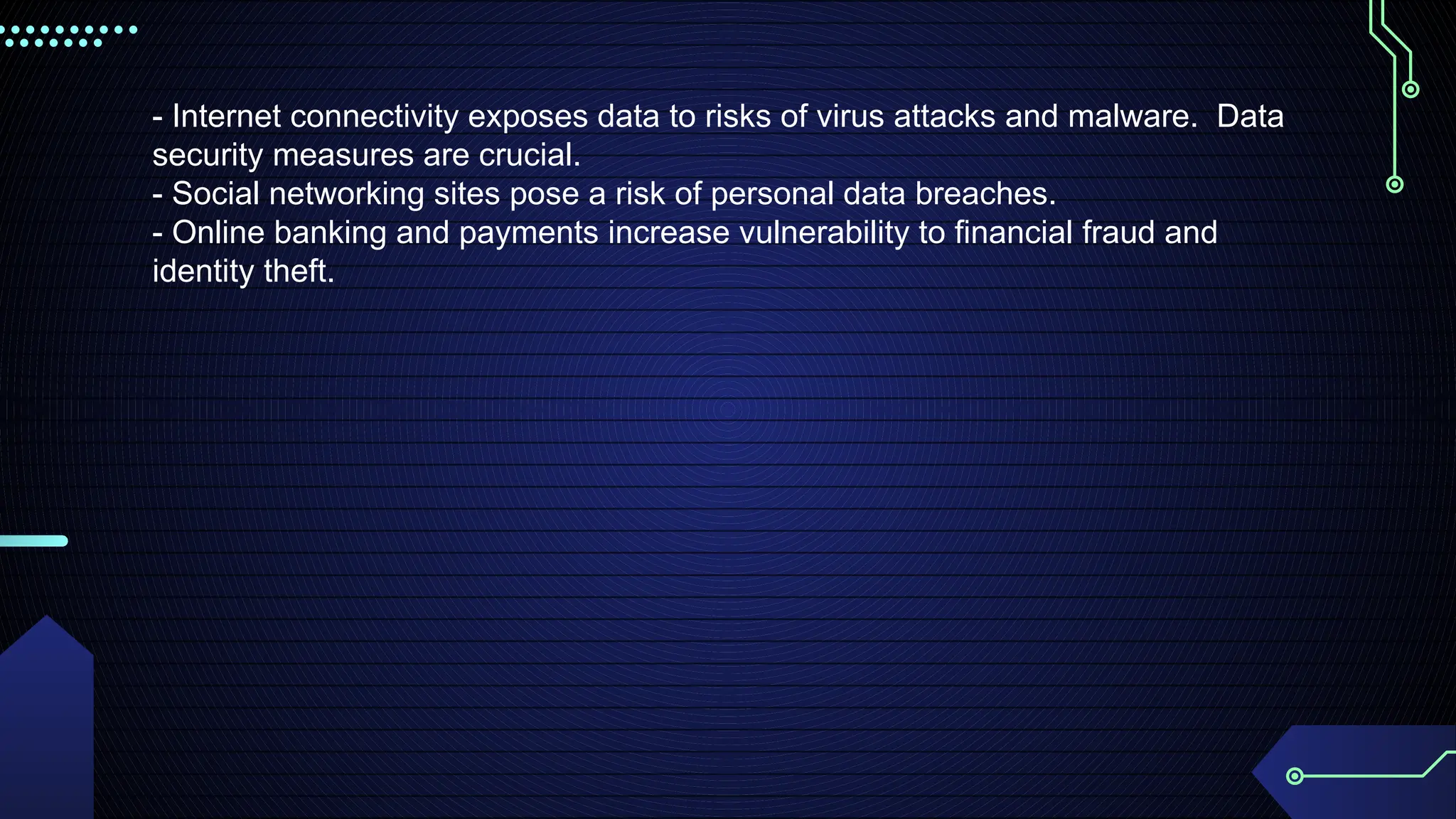 - Internet connectivity exposes data to risks of virus attacks and malware. Data
security measures are crucial.
- Social networking sites pose a risk of personal data breaches.
- Online banking and payments increase vulnerability to financial fraud and
identity theft.
 