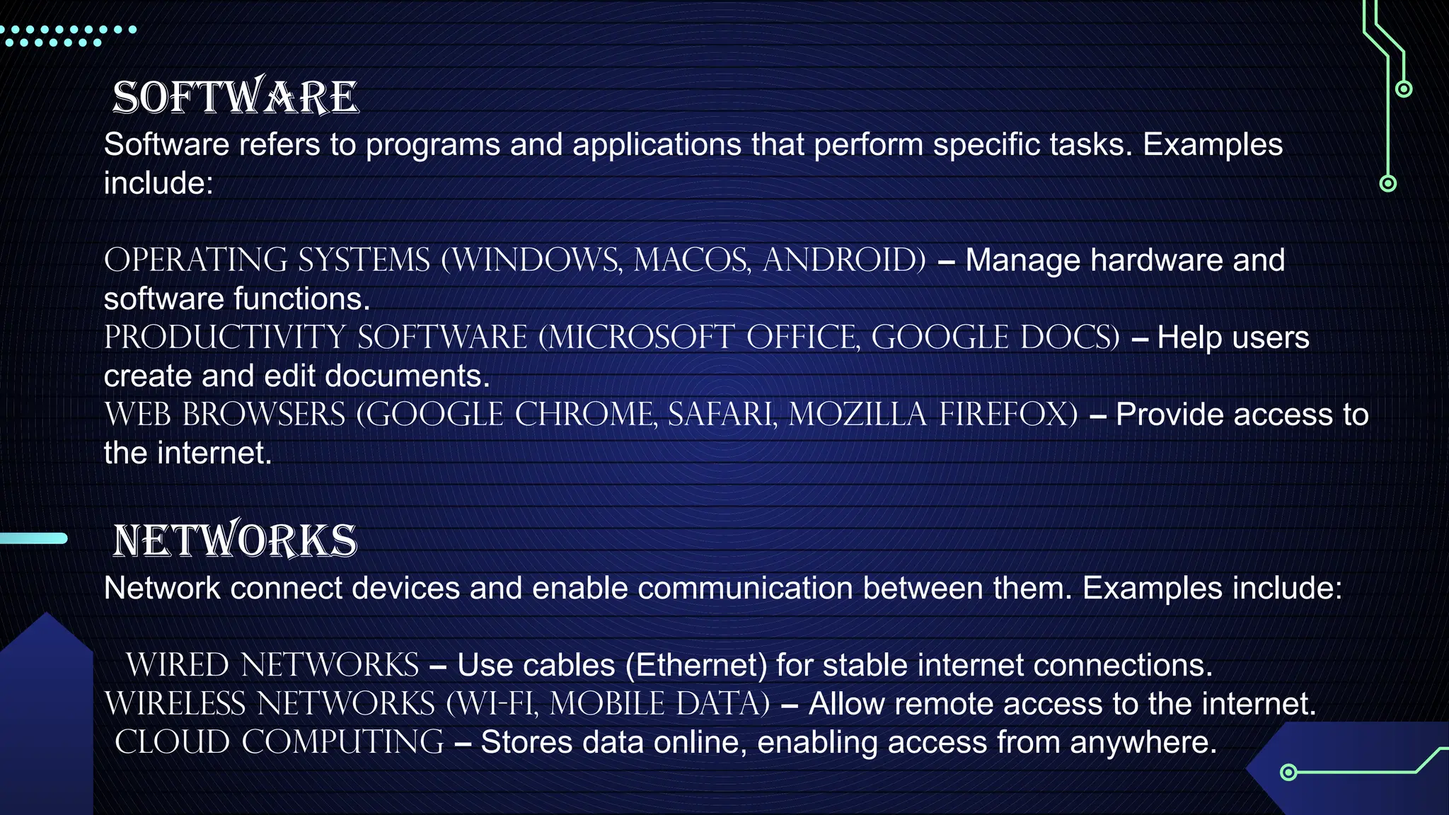 Software
Software refers to programs and applications that perform specific tasks. Examples
include:
Operating Systems (Windows, macOS, Android) – Manage hardware and
software functions.
Productivity Software (Microsoft Office, Google Docs) – Help users
create and edit documents.
Web Browsers (Google Chrome, Safari, Mozilla Firefox) – Provide access to
the internet.
Networks
Network connect devices and enable communication between them. Examples include:
Wired networks – Use cables (Ethernet) for stable internet connections.
Wireless Networks (Wi-Fi, Mobile Data) – Allow remote access to the internet.
Cloud Computing – Stores data online, enabling access from anywhere.
 