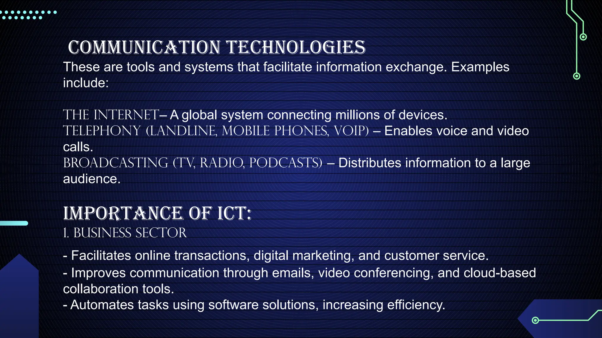 Communication Technologies
These are tools and systems that facilitate information exchange. Examples
include:
The Internet– A global system connecting millions of devices.
Telephony (Landline, Mobile Phones, VoIP) – Enables voice and video
calls.
Broadcasting (TV, Radio, Podcasts) – Distributes information to a large
audience.
IMPORTANCE OF ICT:
1. Business Sector
- Facilitates online transactions, digital marketing, and customer service.
- Improves communication through emails, video conferencing, and cloud-based
collaboration tools.
- Automates tasks using software solutions, increasing efficiency.
 