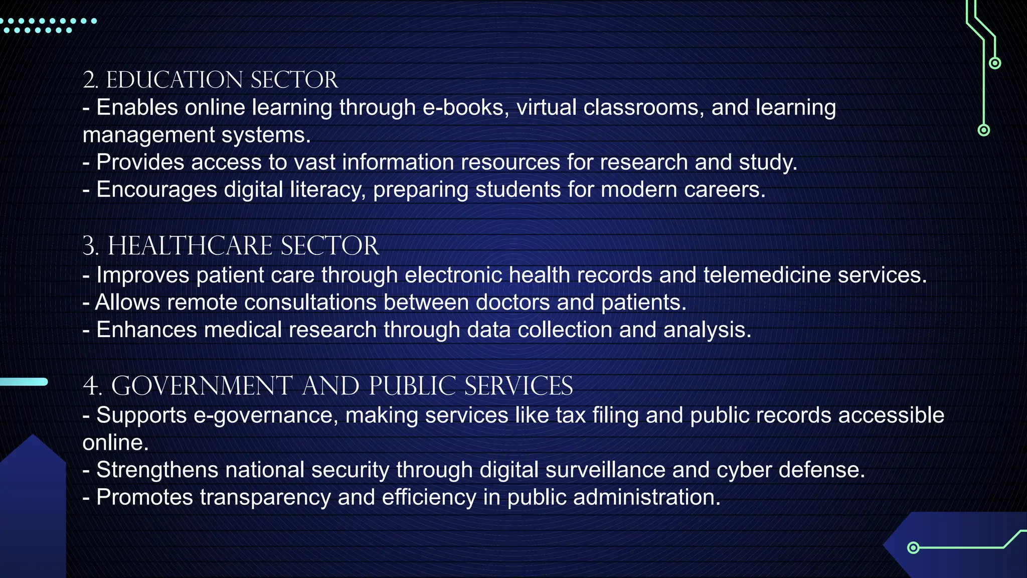 2. Education Sector
- Enables online learning through e-books, virtual classrooms, and learning
management systems.
- Provides access to vast information resources for research and study.
- Encourages digital literacy, preparing students for modern careers.
3. Healthcare Sector
- Improves patient care through electronic health records and telemedicine services.
- Allows remote consultations between doctors and patients.
- Enhances medical research through data collection and analysis.
4. Government and Public Services
- Supports e-governance, making services like tax filing and public records accessible
online.
- Strengthens national security through digital surveillance and cyber defense.
- Promotes transparency and efficiency in public administration.
 