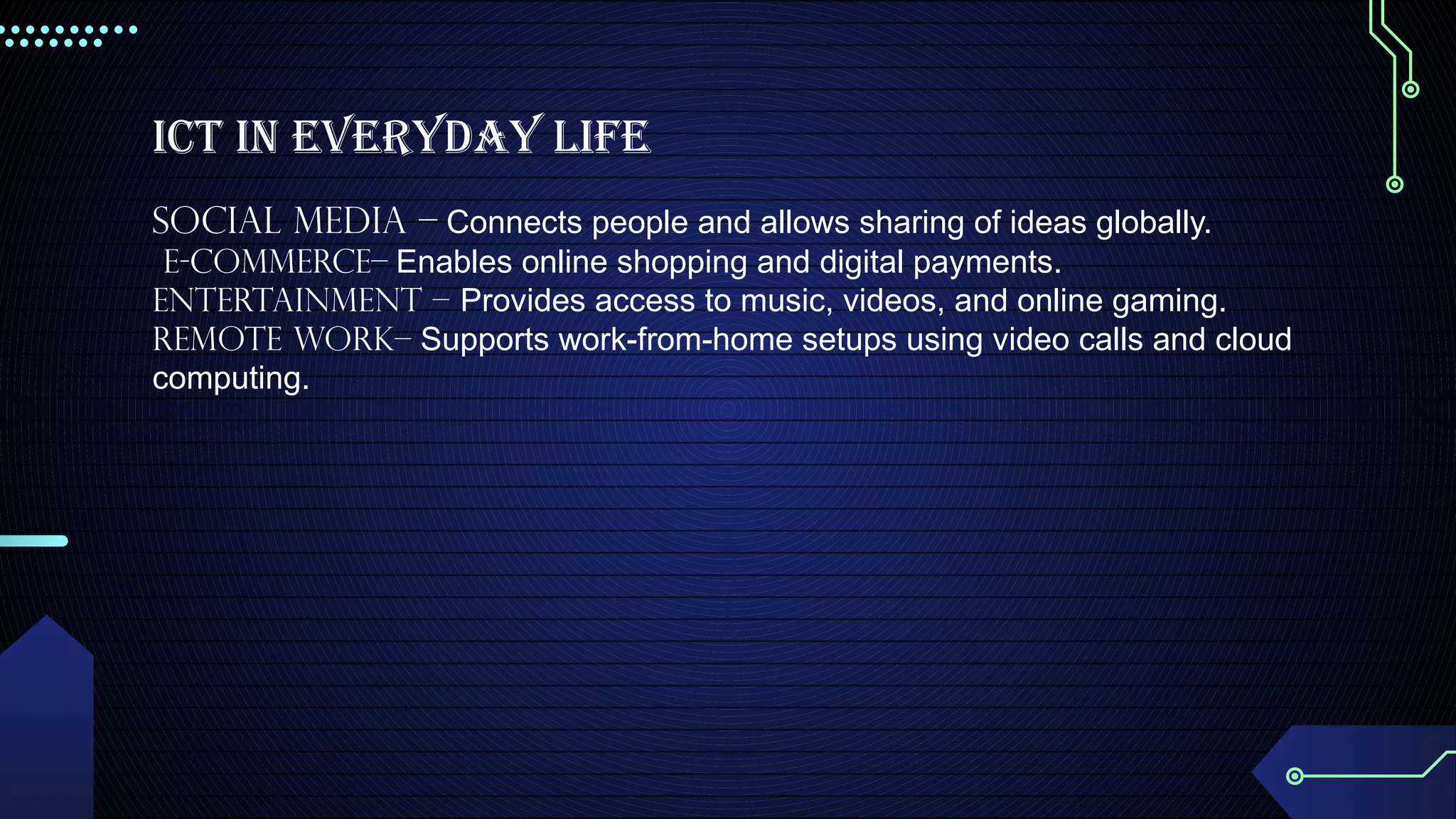 ICT in Everyday Life
Social Media – Connects people and allows sharing of ideas globally.
E-commerce– Enables online shopping and digital payments.
Entertainment – Provides access to music, videos, and online gaming.
Remote Work– Supports work-from-home setups using video calls and cloud
computing.
 