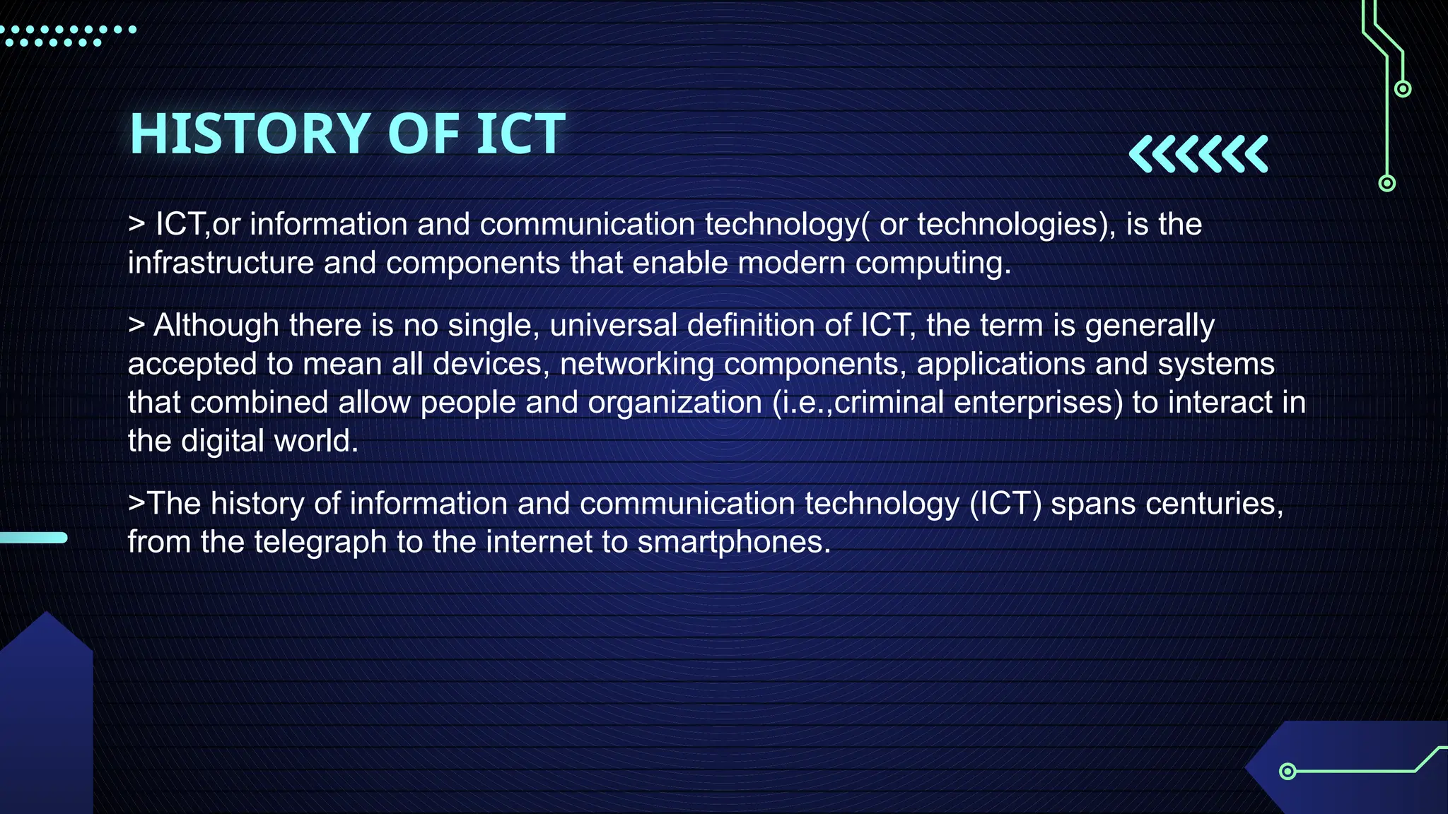 HISTORY OF ICT
> ICT,or information and communication technology( or technologies), is the
infrastructure and components that enable modern computing.
> Although there is no single, universal definition of ICT, the term is generally
accepted to mean all devices, networking components, applications and systems
that combined allow people and organization (i.e.,criminal enterprises) to interact in
the digital world.
>The history of information and communication technology (ICT) spans centuries,
from the telegraph to the internet to smartphones.
 