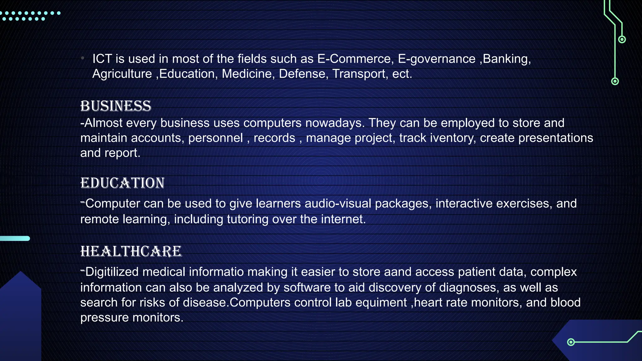 • ICT is used in most of the fields such as E-Commerce, E-governance ,Banking,
Agriculture ,Education, Medicine, Defense, Transport, ect.
BUSINESS
-Almost every business uses computers nowadays. They can be employed to store and
maintain accounts, personnel , records , manage project, track iventory, create presentations
and report.
EDUCATION
-Computer can be used to give learners audio-visual packages, interactive exercises, and
remote learning, including tutoring over the internet.
HEALTHCARE
-Digitilized medical informatio making it easier to store aand access patient data, complex
information can also be analyzed by software to aid discovery of diagnoses, as well as
search for risks of disease.Computers control lab equiment ,heart rate monitors, and blood
pressure monitors.
 