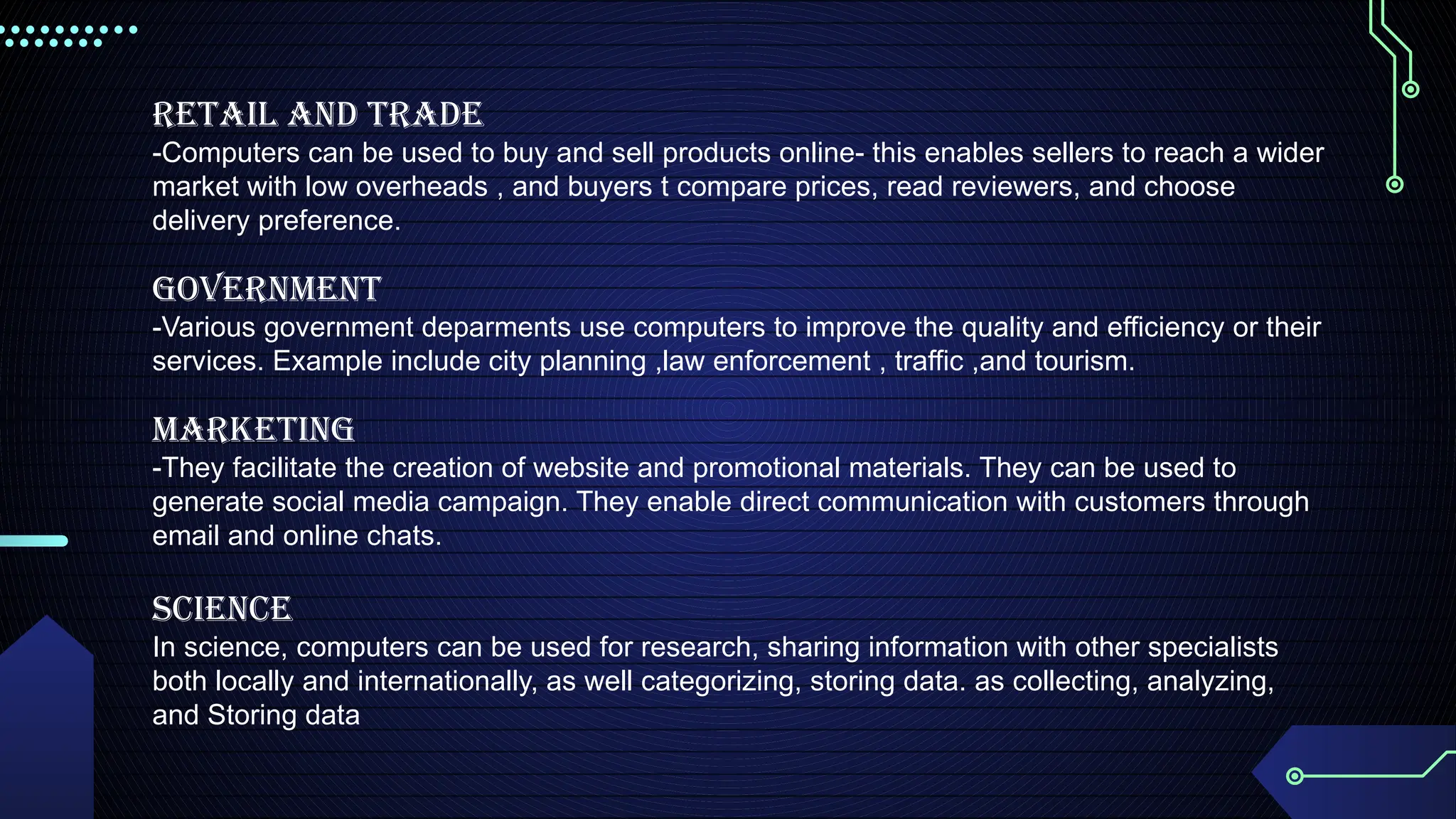 RETAIL AND TRADE
-Computers can be used to buy and sell products online- this enables sellers to reach a wider
market with low overheads , and buyers t compare prices, read reviewers, and choose
delivery preference.
GOVERNMENT
-Various government deparments use computers to improve the quality and efficiency or their
services. Example include city planning ,law enforcement , traffic ,and tourism.
MARKETING
-They facilitate the creation of website and promotional materials. They can be used to
generate social media campaign. They enable direct communication with customers through
email and online chats.
Science
In science, computers can be used for research, sharing information with other specialists
both locally and internationally, as well categorizing, storing data. as collecting, analyzing,
and Storing data
 