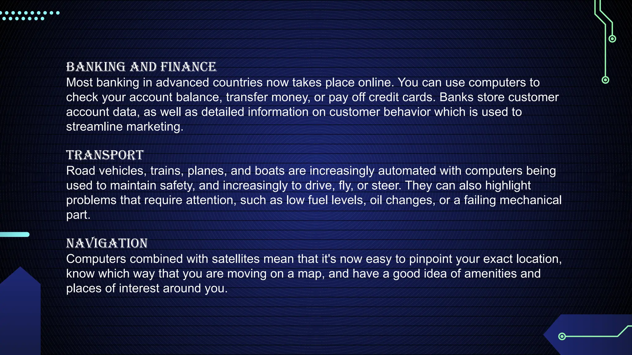 Banking and Finance
Most banking in advanced countries now takes place online. You can use computers to
check your account balance, transfer money, or pay off credit cards. Banks store customer
account data, as well as detailed information on customer behavior which is used to
streamline marketing.
Transport
Road vehicles, trains, planes, and boats are increasingly automated with computers being
used to maintain safety, and increasingly to drive, fly, or steer. They can also highlight
problems that require attention, such as low fuel levels, oil changes, or a failing mechanical
part.
Navigation
Computers combined with satellites mean that it's now easy to pinpoint your exact location,
know which way that you are moving on a map, and have a good idea of amenities and
places of interest around you.
 