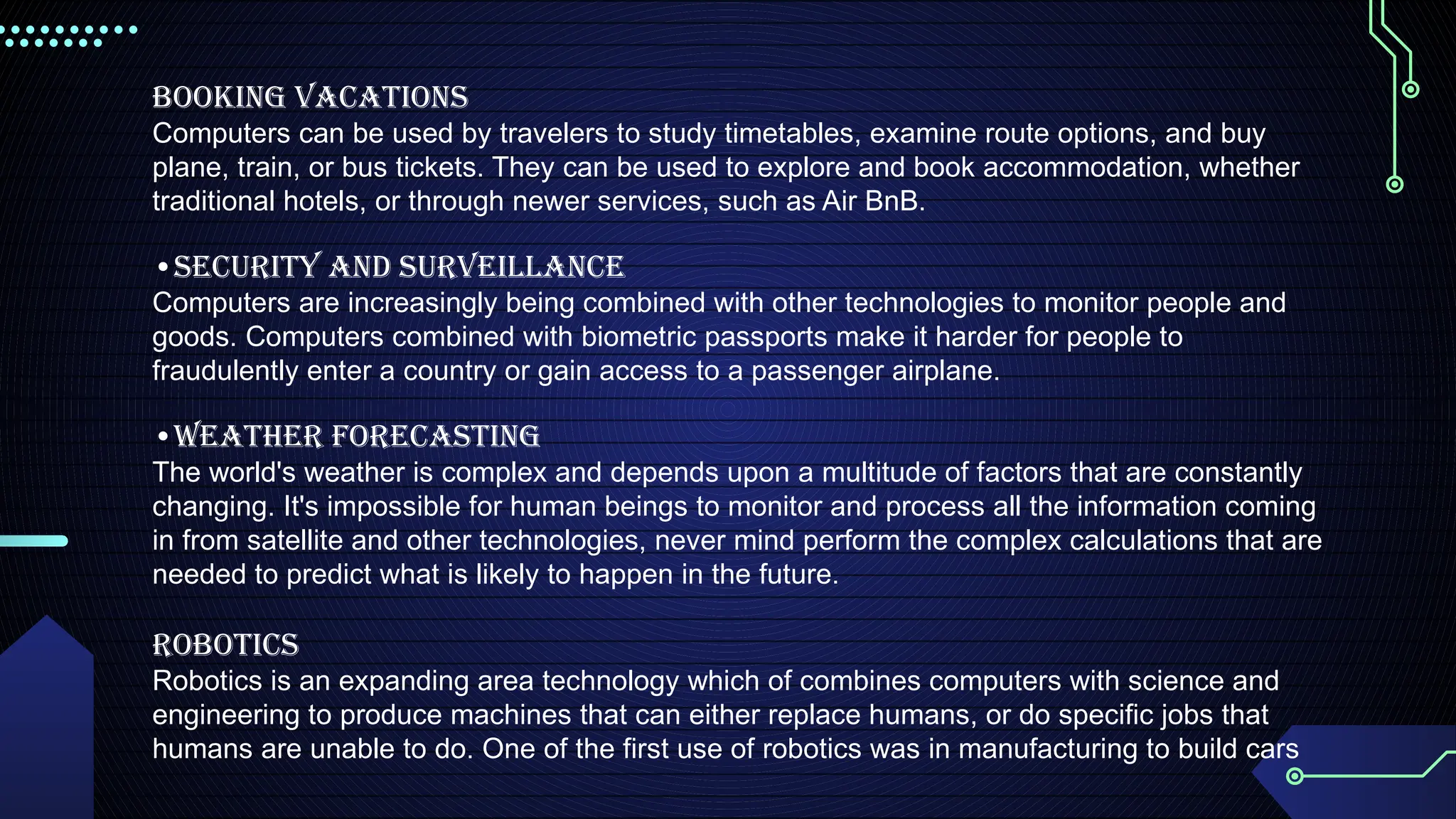 Booking Vacations
Computers can be used by travelers to study timetables, examine route options, and buy
plane, train, or bus tickets. They can be used to explore and book accommodation, whether
traditional hotels, or through newer services, such as Air BnB.
•Security and Surveillance
Computers are increasingly being combined with other technologies to monitor people and
goods. Computers combined with biometric passports make it harder for people to
fraudulently enter a country or gain access to a passenger airplane.
•Weather Forecasting
The world's weather is complex and depends upon a multitude of factors that are constantly
changing. It's impossible for human beings to monitor and process all the information coming
in from satellite and other technologies, never mind perform the complex calculations that are
needed to predict what is likely to happen in the future.
Robotics
Robotics is an expanding area technology which of combines computers with science and
engineering to produce machines that can either replace humans, or do specific jobs that
humans are unable to do. One of the first use of robotics was in manufacturing to build cars
 