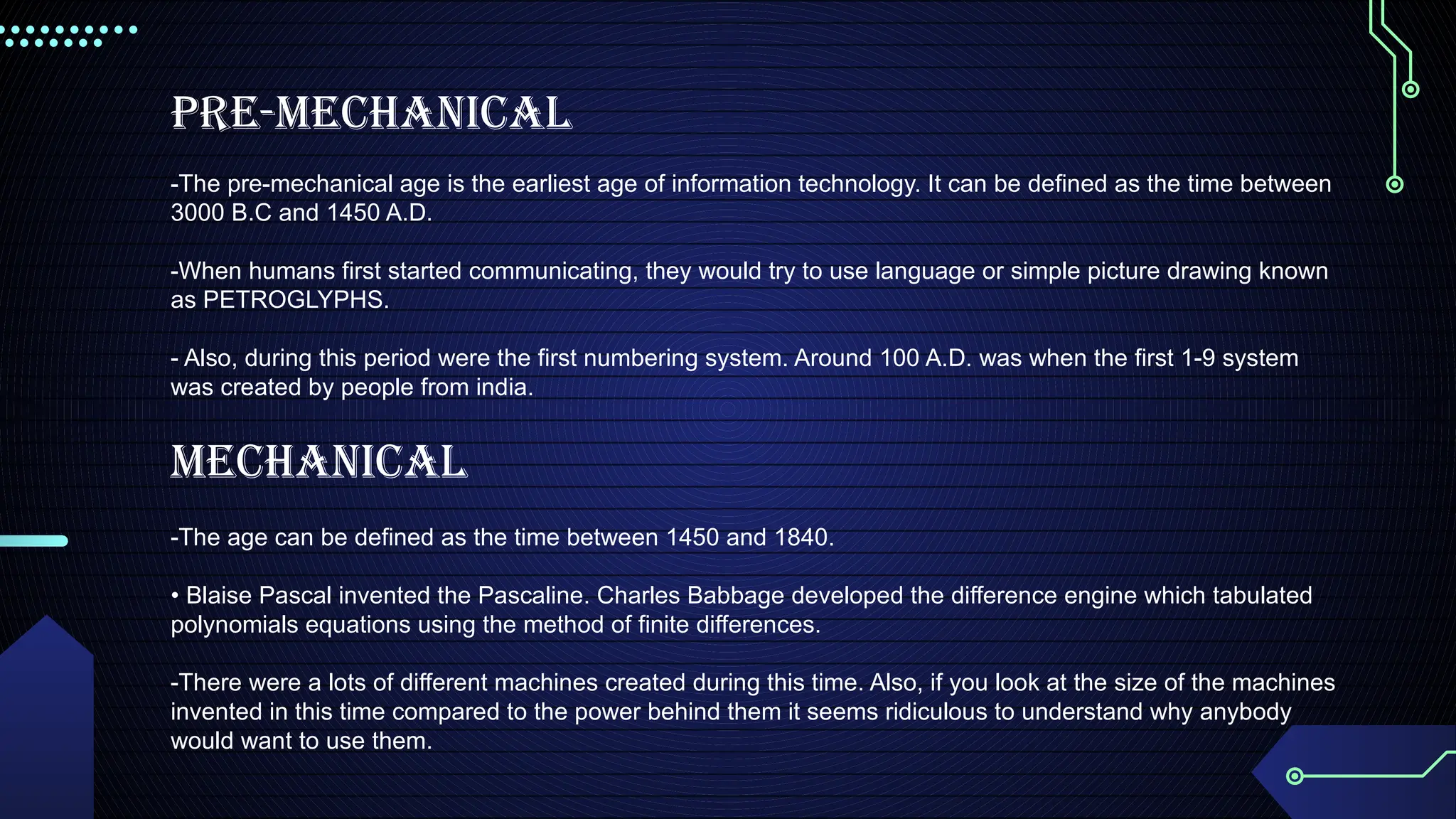 Pre-mechanical
-The pre-mechanical age is the earliest age of information technology. It can be defined as the time between
3000 B.C and 1450 A.D.
-When humans first started communicating, they would try to use language or simple picture drawing known
as PETROGLYPHS.
- Also, during this period were the first numbering system. Around 100 A.D. was when the first 1-9 system
was created by people from india.
Mechanical
-The age can be defined as the time between 1450 and 1840.
• Blaise Pascal invented the Pascaline. Charles Babbage developed the difference engine which tabulated
polynomials equations using the method of finite differences.
-There were a lots of different machines created during this time. Also, if you look at the size of the machines
invented in this time compared to the power behind them it seems ridiculous to understand why anybody
would want to use them.
 