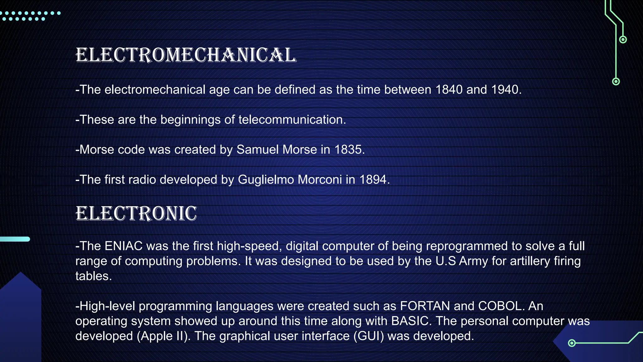 Electromechanical
-The electromechanical age can be defined as the time between 1840 and 1940.
-These are the beginnings of telecommunication.
-Morse code was created by Samuel Morse in 1835.
-The first radio developed by Guglielmo Morconi in 1894.
Electronic
-The ENIAC was the first high-speed, digital computer of being reprogrammed to solve a full
range of computing problems. It was designed to be used by the U.S Army for artillery firing
tables.
-High-level programming languages were created such as FORTAN and COBOL. An
operating system showed up around this time along with BASIC. The personal computer was
developed (Apple II). The graphical user interface (GUI) was developed.
 