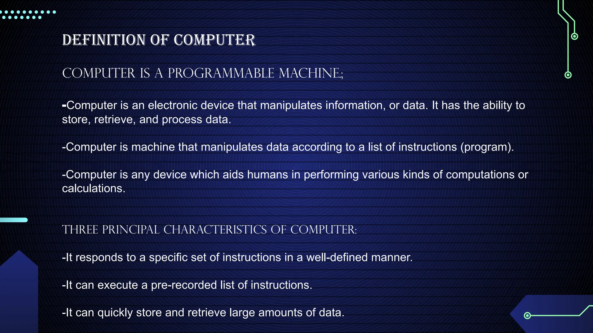 Definition of Computer
Computer is a programmable machine.;
-Computer is an electronic device that manipulates information, or data. It has the ability to
store, retrieve, and process data.
-Computer is machine that manipulates data according to a list of instructions (program).
-Computer is any device which aids humans in performing various kinds of computations or
calculations.
Three principal characteristics of computer:
-It responds to a specific set of instructions in a well-defined manner.
-It can execute a pre-recorded list of instructions.
-It can quickly store and retrieve large amounts of data.
 