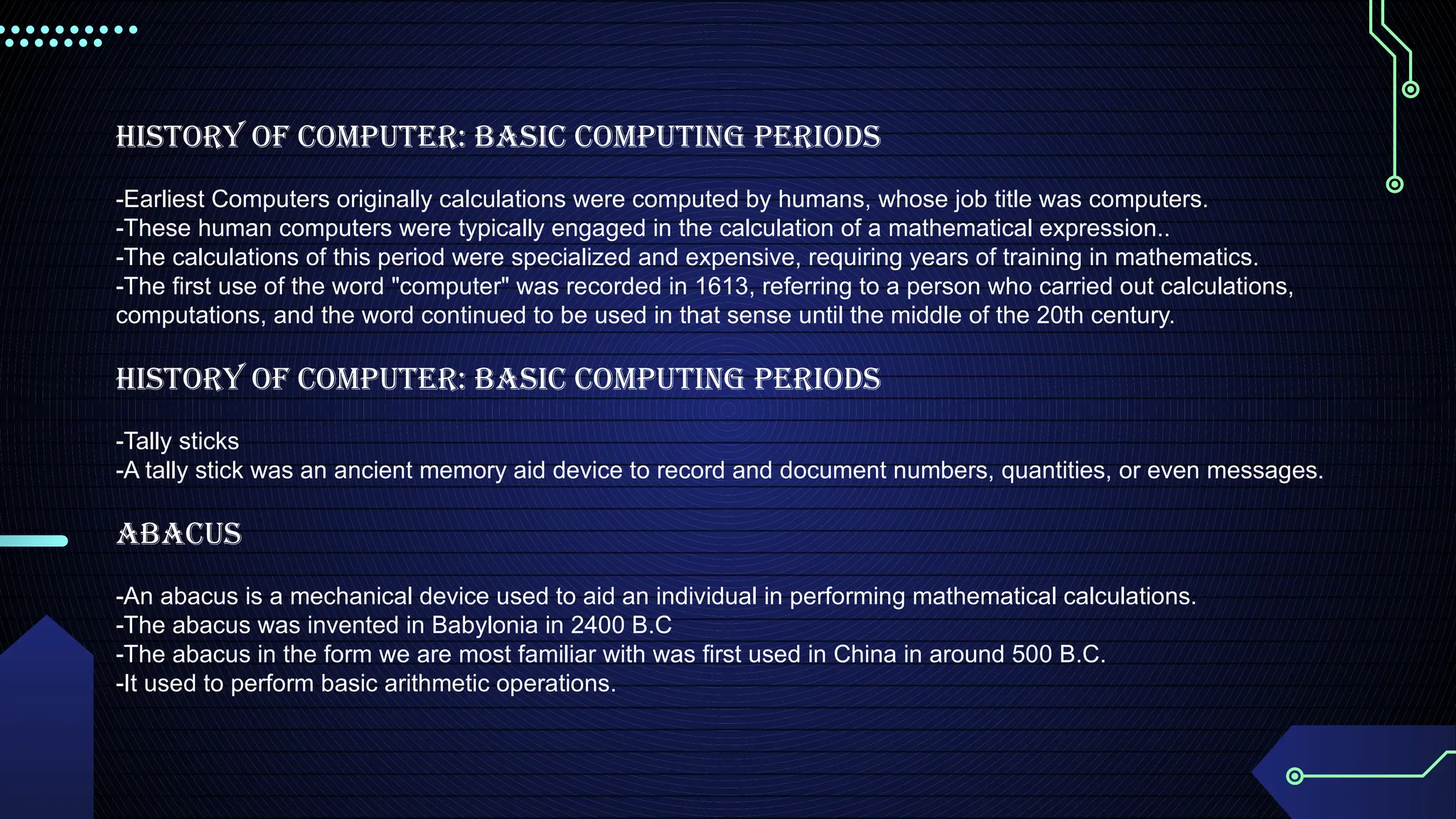 History of Computer: Basic Computing Periods
-Earliest Computers originally calculations were computed by humans, whose job title was computers.
-These human computers were typically engaged in the calculation of a mathematical expression..
-The calculations of this period were specialized and expensive, requiring years of training in mathematics.
-The first use of the word "computer" was recorded in 1613, referring to a person who carried out calculations,
computations, and the word continued to be used in that sense until the middle of the 20th century.
History of Computer: Basic Computing Periods
-Tally sticks
-A tally stick was an ancient memory aid device to record and document numbers, quantities, or even messages.
Abacus
-An abacus is a mechanical device used to aid an individual in performing mathematical calculations.
-The abacus was invented in Babylonia in 2400 B.C
-The abacus in the form we are most familiar with was first used in China in around 500 B.C.
-It used to perform basic arithmetic operations.
 
