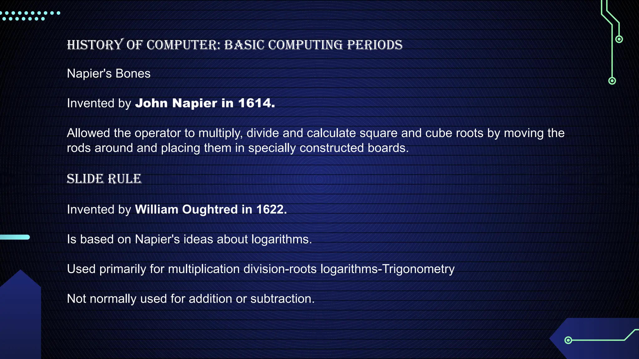 History of Computer: Basic Computing Periods
Napier's Bones
Invented by John Napier in 1614.
Allowed the operator to multiply, divide and calculate square and cube roots by moving the
rods around and placing them in specially constructed boards.
Slide Rule
Invented by William Oughtred in 1622.
Is based on Napier's ideas about logarithms.
Used primarily for multiplication division-roots logarithms-Trigonometry
Not normally used for addition or subtraction.
 