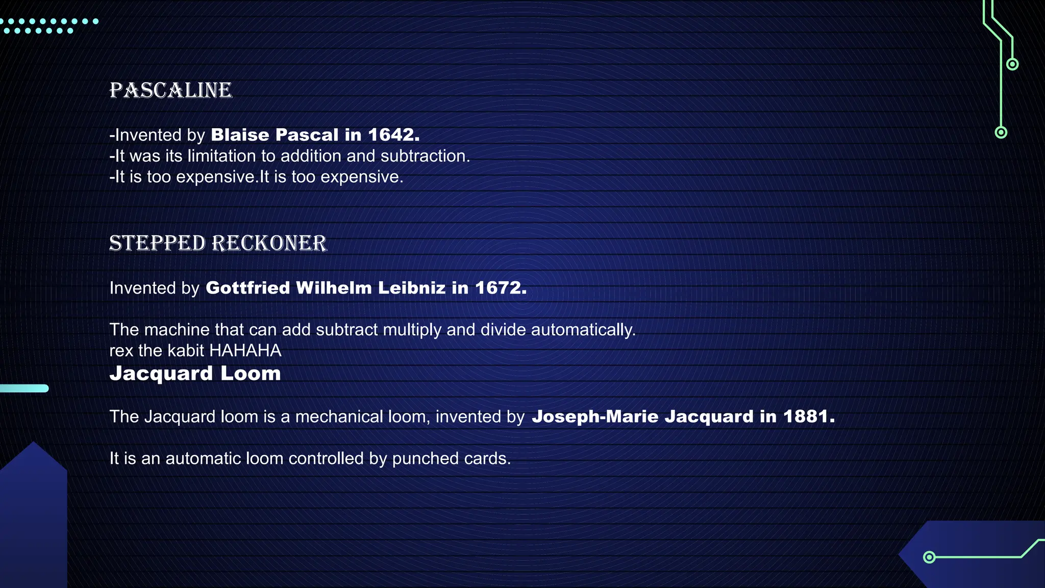 Pascaline
-Invented by Blaise Pascal in 1642.
-It was its limitation to addition and subtraction.
-It is too expensive.It is too expensive.
Stepped Reckoner
Invented by Gottfried Wilhelm Leibniz in 1672.
The machine that can add subtract multiply and divide automatically.
rex the kabit HAHAHA
Jacquard Loom
The Jacquard loom is a mechanical loom, invented by Joseph-Marie Jacquard in 1881.
It is an automatic loom controlled by punched cards.
 